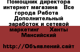 Помощник директора интернет-магазина - Все города Работа » Дополнительный заработок и сетевой маркетинг   . Ханты-Мансийский